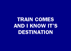 TRAIN COMES

AND I KNOW IT,S
DESTINATION