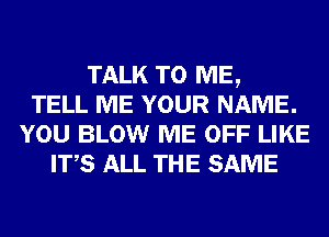 TALK TO ME,
TELL ME YOUR NAME.
YOU BLOW ME OFF LIKE
ITS ALL THE SAME