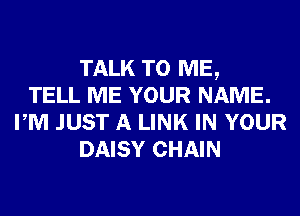 TALK TO ME,
TELL ME YOUR NAME.
PM JUST A LINK IN YOUR
DAISY CHAIN
