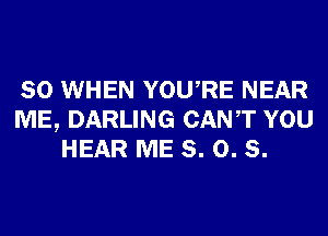 SO WHEN YOURE NEAR
ME, DARLING CANT YOU
HEAR ME 8. 0. S.