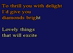 To thrill you with delight
I'd give you
diamonds bright

Lovely things
that will excite