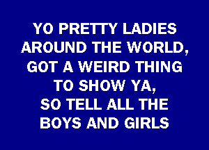 Y0 PRETTY LADIES
AROUND THE WORLD,
GOT A WEIRD THING
TO SHOW YA,
so TELL ALL THE
BOYS AND GIRLS