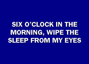 SIX 0 CLOCK IN THE
MORNING, WIPE THE
SLEEP FROM MY EYES