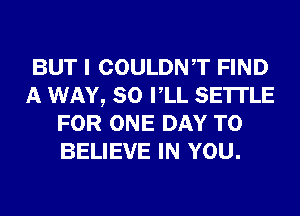 BUT I COULDNT FIND
A WAY, SO VLL SETTLE
FOR ONE DAY TO
BELIEVE IN YOU.