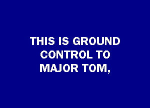 THIS IS GROUND

CONTROL T0
MAJOR TOM,
