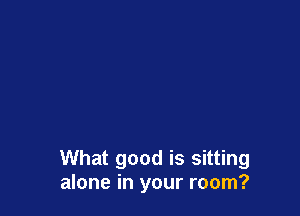 What good is sitting
alone in your room?
