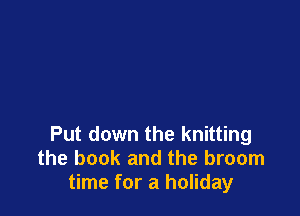 Put down the knitting
the book and the broom
time for a holiday
