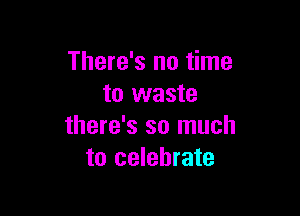 There's no time
to waste

there's so much
to celebrate