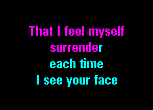 That I feel myself
surrender

each time
I see your face