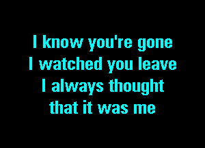 I know you're gone
I watched you leave

I always thought
that it was me