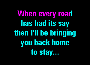 When every road
has had its say

then I'll be bringing
you back home
to stay...