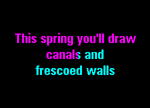 This spring you'll draw

canals and
frescoed walls