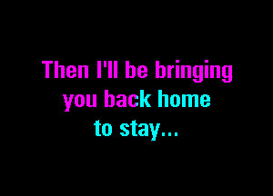 Then I'll be bringing

you back home
to stay...