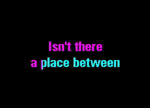 Isn't there

a place between