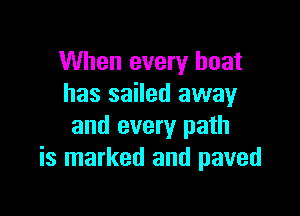 When every boat
has sailed away

and every path
is marked and paved