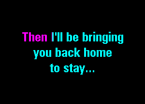 Then I'll be bringing

you back home
to stay...