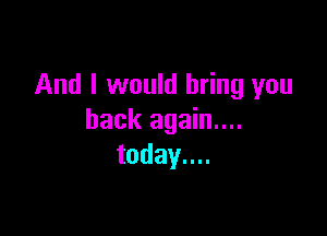 And I would bring you

back again....
today....