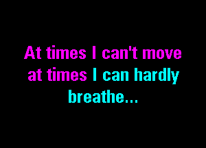 At times I can't move

at times I can hardly
breathe...