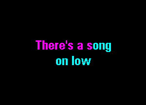 There's a song

on low