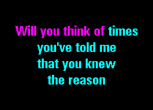 Will you think of times
you've told me

that you knew
the reason