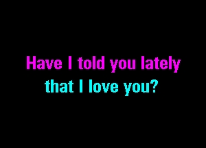 Have I told you lately

that I love you?