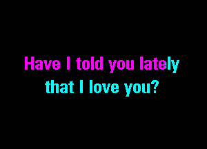 Have I told you lately

that I love you?