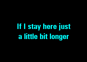 If I stay here iust

a little bit longer