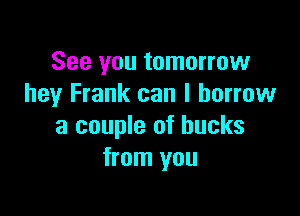 See you tomorrow
hey Frank can I borrow

a couple of bucks
from you