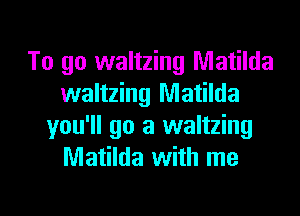 To go waltzing Matilda
waltzing Matilda
you'll go a waltzing
Matilda with me