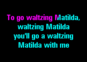 To go waltzing Matilda,
waltzing Matilda
you'll go a waltzing
Matilda with me