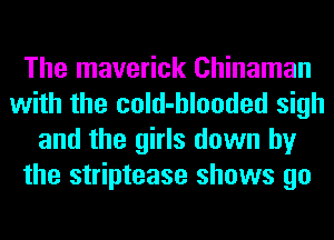 The maverick Chinaman
with the cold-hlooded sigh
and the girls down by
the striptease shows go