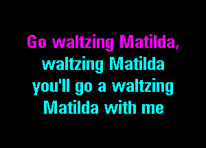 Go waltzing Matilda.
waltzing Matilda
you'll go a waltzing
Matilda with me