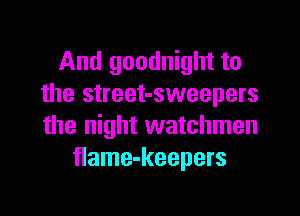 And goodnight to
the street-sweepers

the night watchmen
flame-keepers