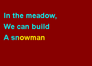 In the meadow,
We can build

A snowman