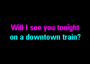 Will I see you tonight

on a downtown train?