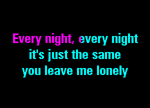 Every night, every night

it's iust the same
you leave me lonely