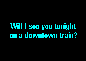 Will I see you tonight

on a downtown train?