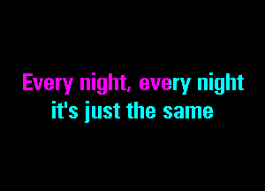 Every night. every night

it's just the same