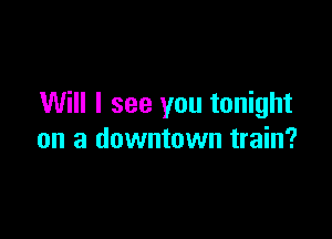 Will I see you tonight

on a downtown train?