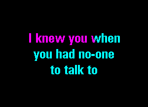 I knew you when

you had no-one
to talk to