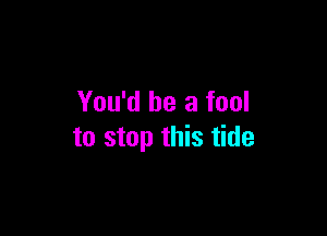 You'd be a fool

to stop this tide