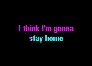 I think I'm gonna

stay home