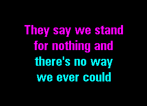 They say we stand
for nothing and

there's no way
we ever could