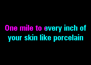 One mile to every inch of

your skin like porcelain