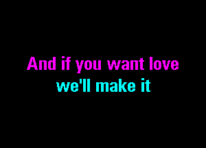 And if you want love

we'll make it