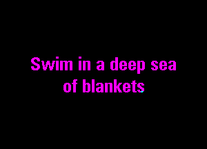 Swim in a deep sea

of blankets