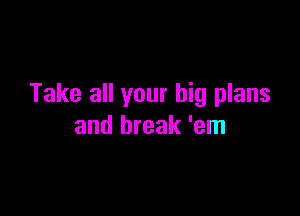 Take all your big plans

and break 'em