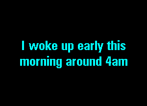 I woke up early this

morning around 4am