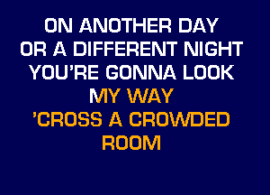 0N ANOTHER DAY
OR A DIFFERENT NIGHT
YOU'RE GONNA LOOK
MY WAY
'CROSS A CROWDED
ROOM