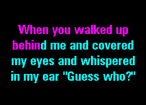When you walked up
behind me and covered
my eyes and whispered
in my ear Guess who?